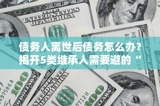武汉债务人离世后债务怎么办？揭开5类继承人需要避的“坑”