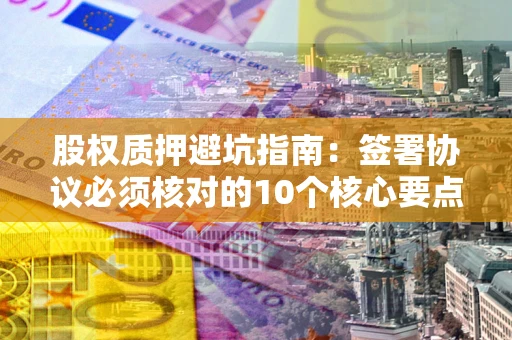 武汉股权质押避坑指南:签署协议必须核对的10个核心要点 武汉股权质押避坑指南:签署协议必须核对的10个核心要点