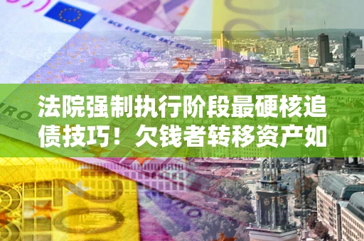 武汉法院强制执行阶段最硬核追债技巧！欠钱者转移资产如何破解？